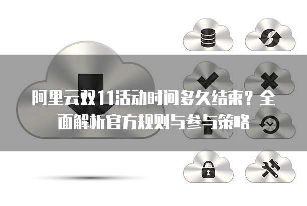 阿里云双11活动时间多久结束?全面解析官方规则与参与策略