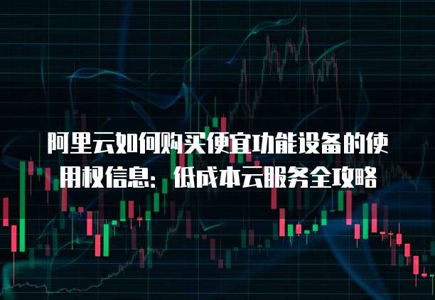 阿里云如何购买便宜功能设备的使用权信息:低成本云服务全攻略