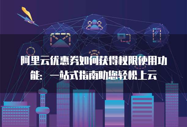 阿里云优惠券如何获得权限使用功能:一站式指南助您轻松上云