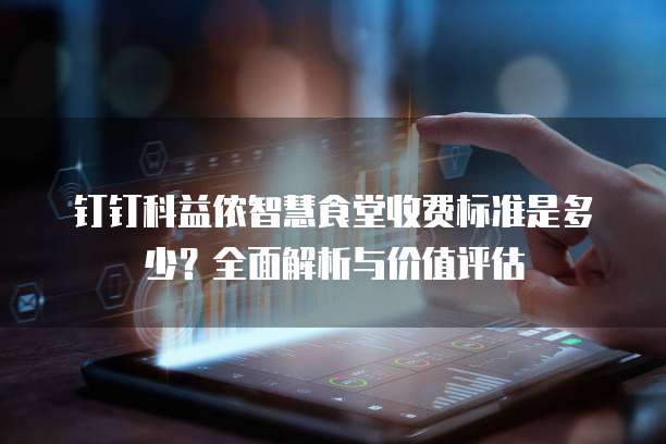 钉钉科益侬智慧食堂收费标准是多少?全面解析与价值评估