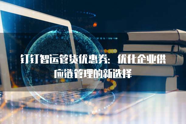 钉钉智运管货优惠券:优化企业供应链管理的新选择