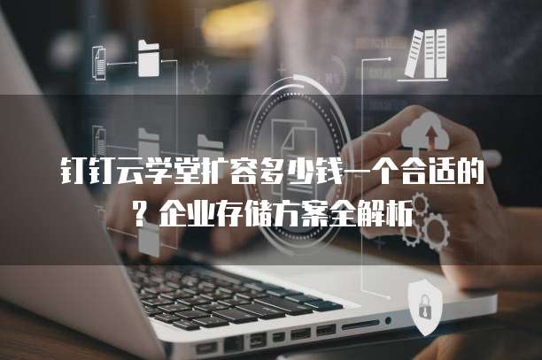 钉钉云学堂扩容多少钱一个合适的?企业存储方案全解析