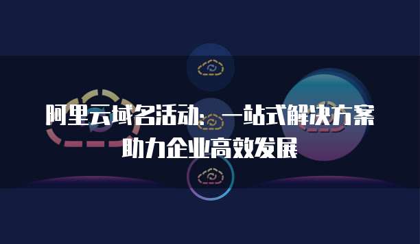 阿里云域名活动：一站式解决方案助力企业高效发展