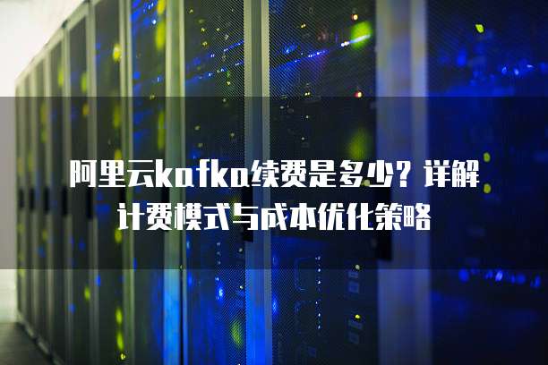 阿里云kafka续费是多少?详解计费模式与成本优化策略
