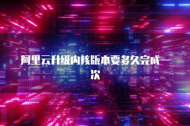 阿里云升级内核版本要多久完成一次