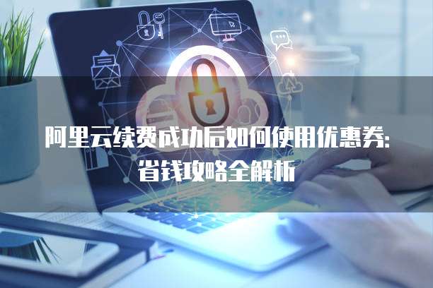 阿里云续费成功后如何使用优惠券:省钱攻略全解析