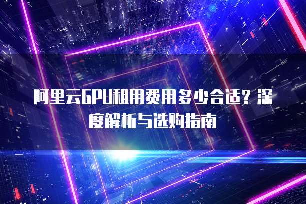 阿里云GPU租用费用多少合适?深度解析与选购指南