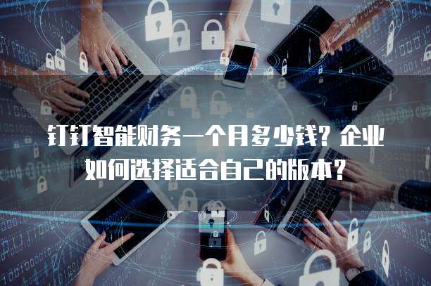钉钉智能财务一个月多少钱?企业如何选择适合自己的版本?