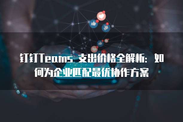 钉钉Teams 支出价格全解析:如何为企业匹配最优协作方案
