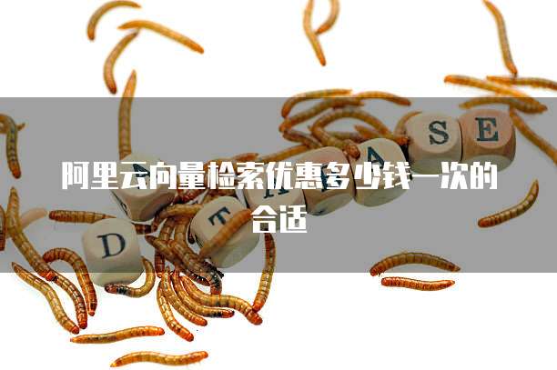 阿里云向量检索优惠多少钱一次的合适