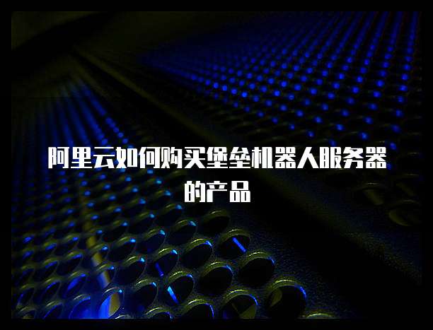 阿里云如何购买堡垒机器人服务器的产品