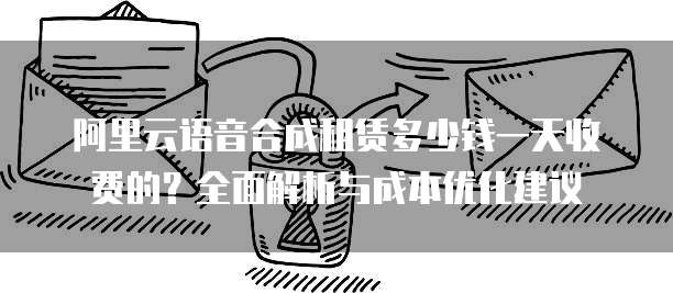 阿里云语音合成租赁多少钱一天收费的？全面解析与成本优化建议