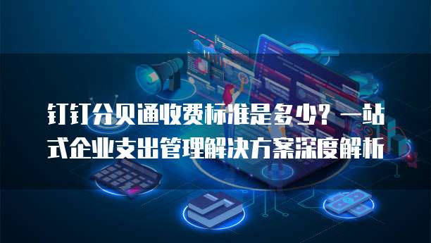 钉钉分贝通收费标准是多少?一站式企业支出管理解决方案深度解析