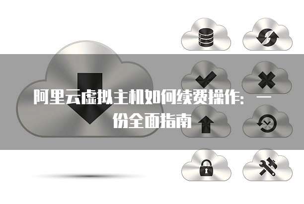 阿里云虚拟主机如何续费操作:一份全面指南