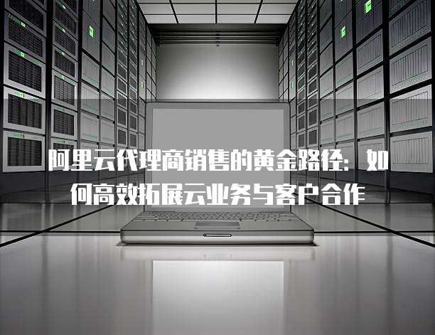 阿里云代理商销售的黄金路径：如何高效拓展云业务与客户合作