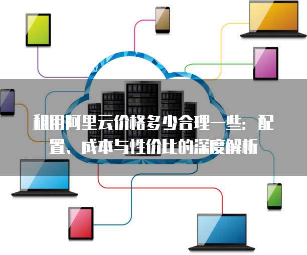 租用阿里云价格多少合理一些:配置、成本与性价比的深度解析