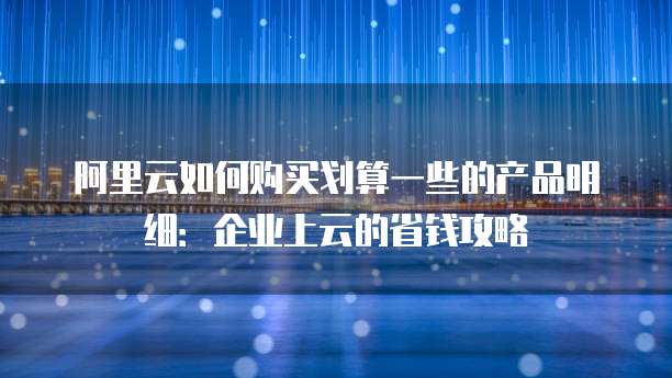 阿里云如何购买划算一些的产品明细:企业上云的省钱攻略