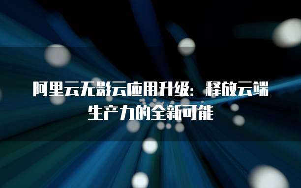 阿里云无影云应用升级:释放云端生产力的全新可能