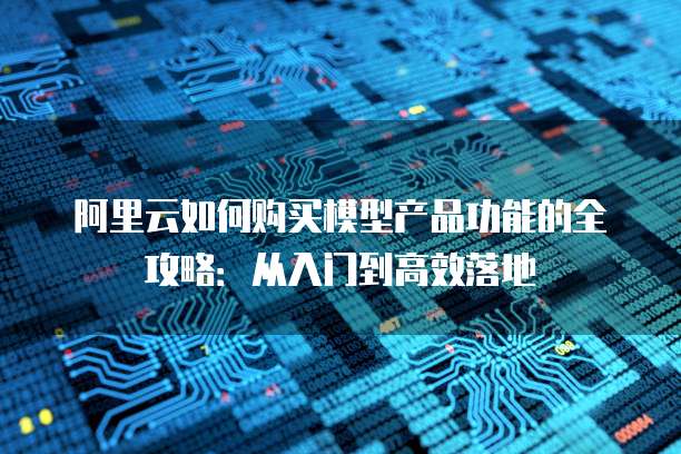 阿里云如何购买模型产品功能的全攻略:从入门到高效落地