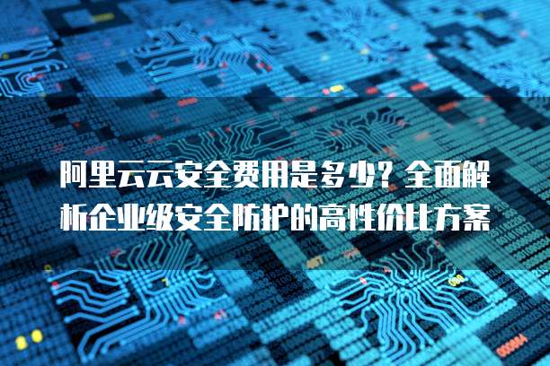 阿里云云安全费用是多少?全面解析企业级安全防护的高性价比方案