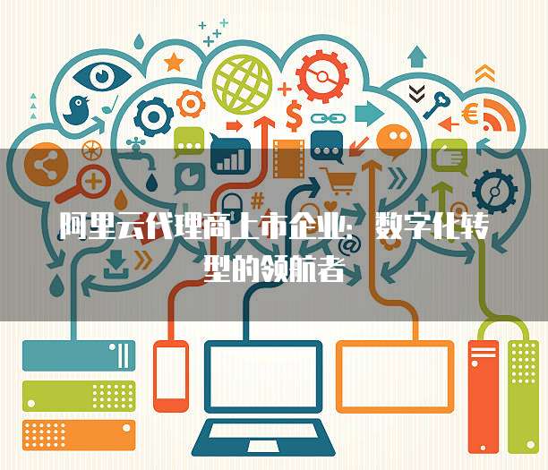 阿里云代理商上市企业：数字化转型的领航者