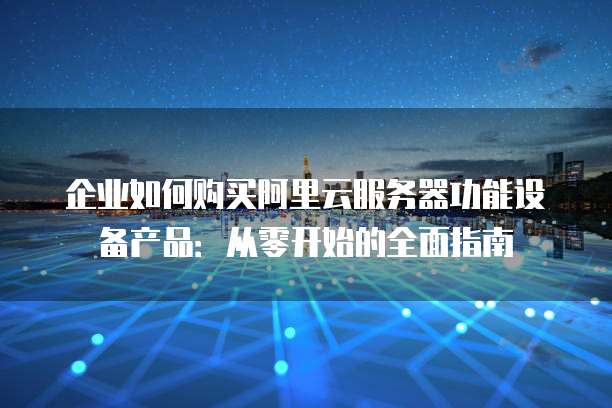 企业如何购买阿里云服务器功能设备产品:从零开始的全面指南
