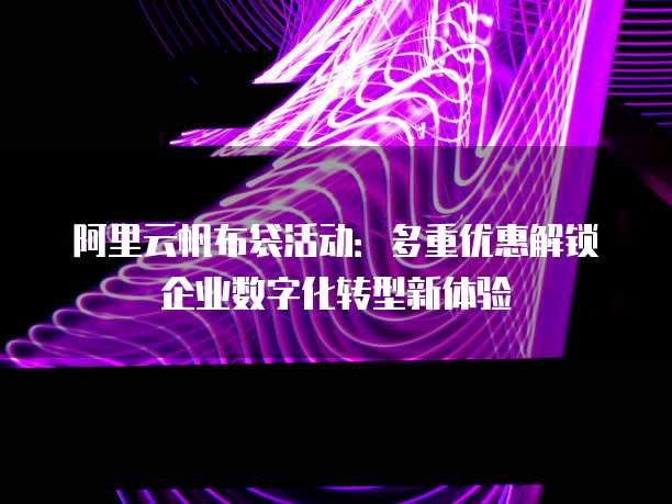 阿里云帆布袋活动:多重优惠解锁企业数字化转型新体验