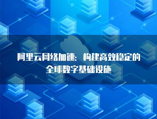 阿里云网络加速:构建高效稳定的全球数字基础设施