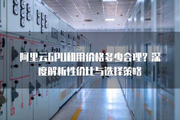 阿里云GPU租用价格多少合理?深度解析性价比与选择策略