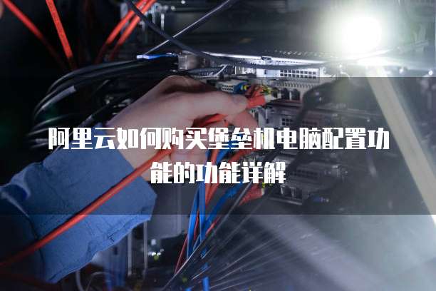 阿里云如何购买堡垒机电脑配置功能的功能详解