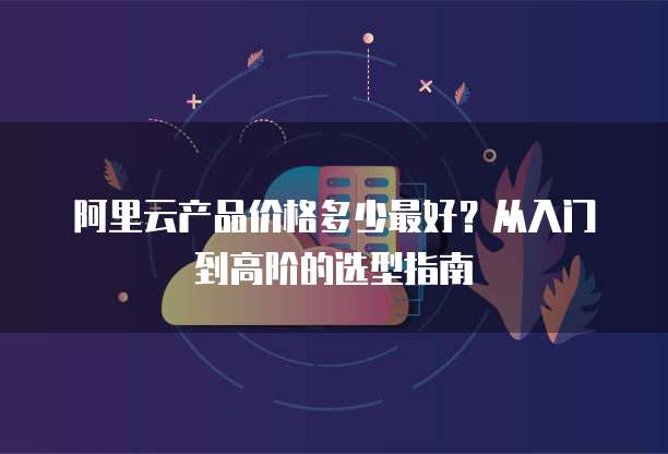 阿里云产品价格多少最好?从入门到高阶的选型指南