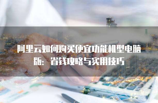 阿里云如何购买便宜功能机型电脑版:省钱攻略与实用技巧