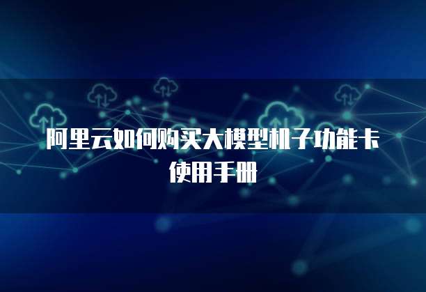 阿里云如何购买大模型机子功能卡使用手册