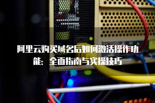 阿里云购买域名后如何激活操作功能:全面指南与实操技巧