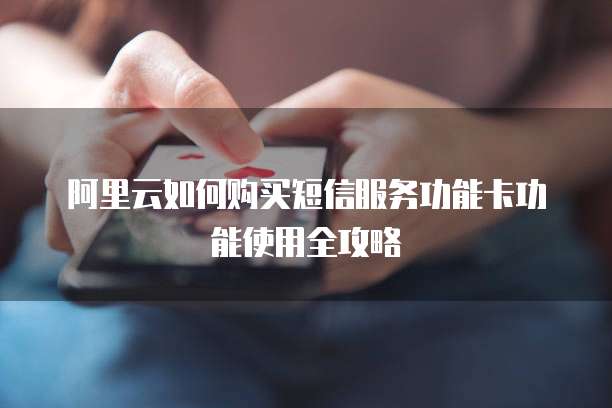 阿里云如何购买短信服务功能卡功能使用全攻略