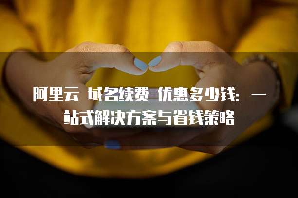 阿里云 域名续费 优惠多少钱:一站式解决方案与省钱策略