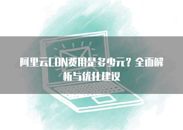 阿里云CDN费用是多少元?全面解析与优化建议