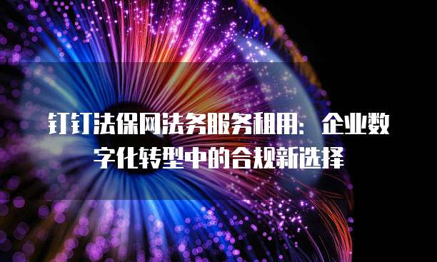 钉钉法保网法务服务租用:企业数字化转型中的合规新选择