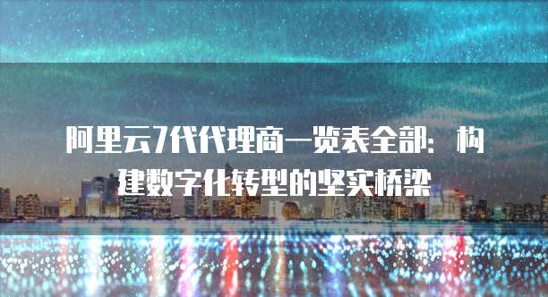 阿里云7代代理商一览表全部:构建数字化转型的坚实桥梁