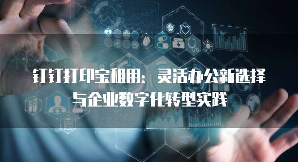 钉钉打印宝租用:灵活办公新选择与企业数字化转型实践
