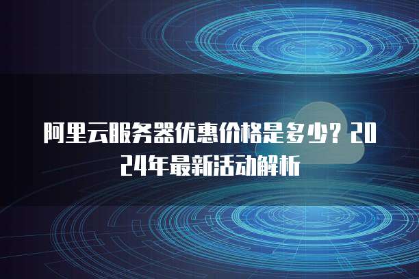 阿里云服务器优惠价格是多少?2024年最新活动解析