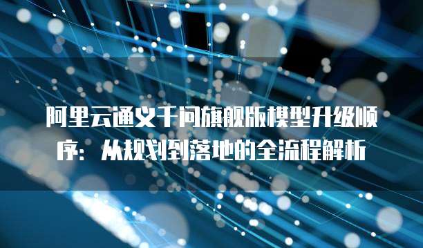 阿里云通义千问旗舰版模型升级顺序：从规划到落地的全流程解析