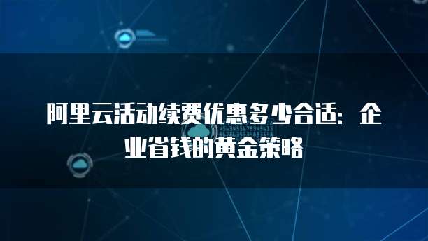 阿里云活动续费优惠多少合适:企业省钱的黄金策略