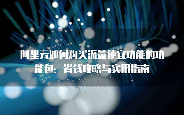 阿里云如何购买流量便宜功能的功能包:省钱攻略与实用指南
