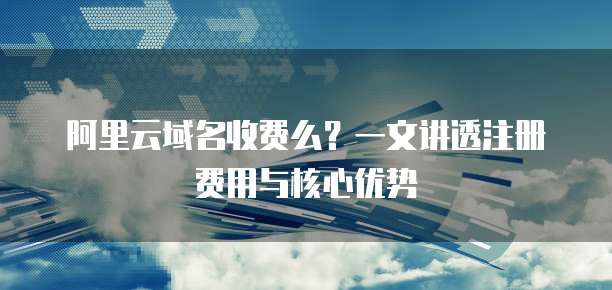 阿里云域名收费么?一文讲透注册费用与核心优势