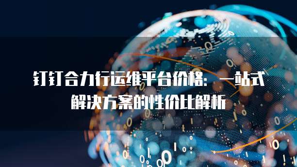 钉钉合力行运维平台价格：一站式解决方案的性价比解析