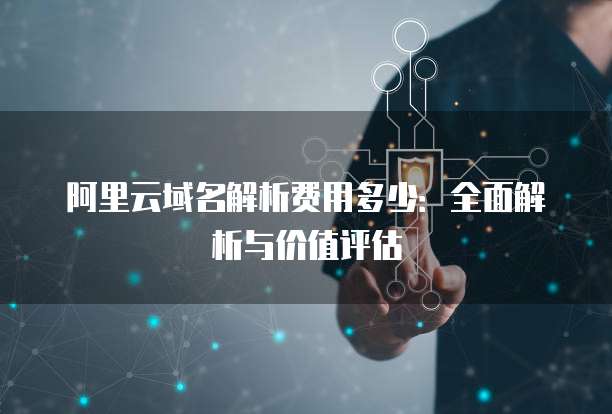 阿里云域名解析费用多少:全面解析与价值评估