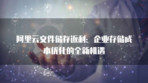 阿里云文件储存返利:企业存储成本优化的全新机遇