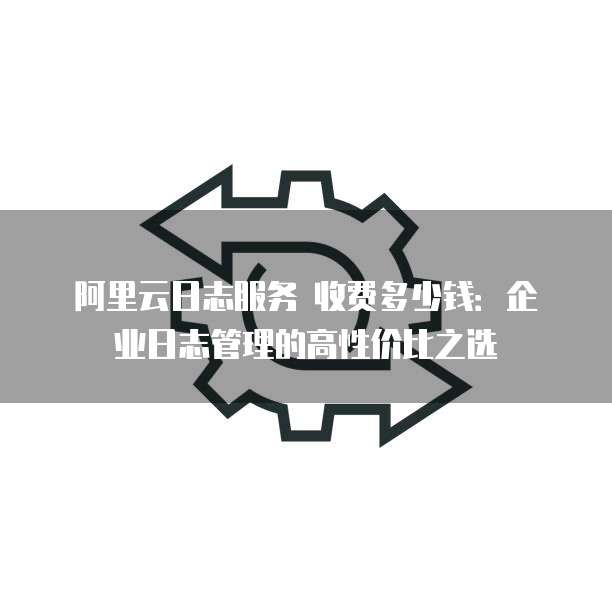 阿里云日志服务 收费多少钱：企业日志管理的高性价比之选