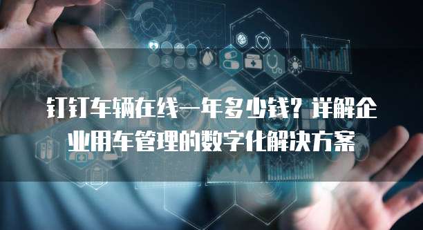 钉钉车辆在线一年多少钱?详解企业用车管理的数字化解决方案